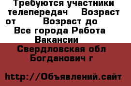 Требуются участники телепередач. › Возраст от ­ 18 › Возраст до ­ 60 - Все города Работа » Вакансии   . Свердловская обл.,Богданович г.